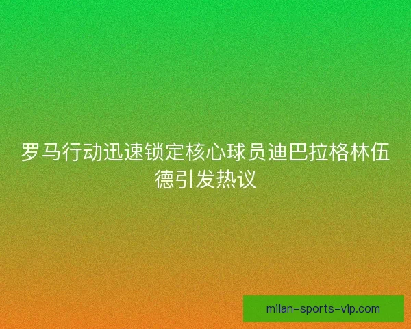 罗马行动迅速锁定核心球员迪巴拉格林伍德引发热议